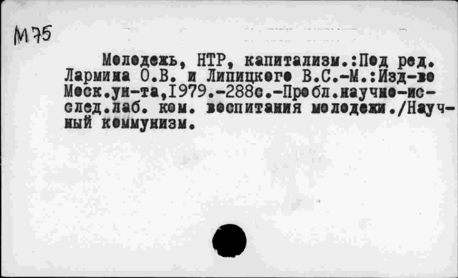 ﻿Маладежь, НТР, капитализм.:Пад ред. Лармина О.В. и Липицкага В.С.-М.:Изд-ва Маск.уи-та,1979.-288с.-Пре бл.научие-ис-след.лаб. кем. васпитаиия моладами./Научный каммунизм.